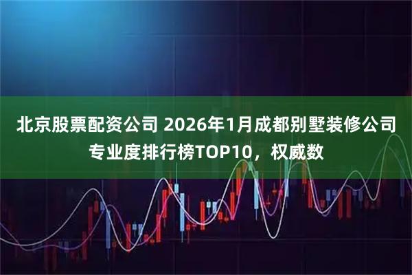 北京股票配资公司 2026年1月成都别墅装修公司专业度排行榜TOP10，权威数