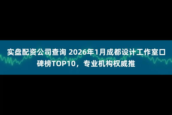 实盘配资公司查询 2026年1月成都设计工作室口碑榜TOP10，专业机构权威推